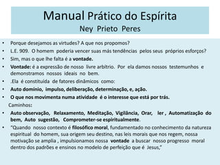 Manual Prático do Espírita
Ney Prieto Peres
• Porque desejamos as virtudes? A que nos propomos?
• L.E. 909. O homem poderia vencer suas más tendências pelos seus próprios esforços?
• Sim, mas o que lhe falta é a vontade.
• Vontade: é a expressão de nosso livre arbítrio. Por ela damos nossos testemunhos e
demonstramos nossos ideais no bem.
• .Ela é constituída de fatores dinâmicos como:
• Auto domínio, impulso, deliberação, determinação, e, ação.
• O que nos movimenta numa atividade é o interesse que está por trás.
Caminhos:
• Auto observação, Relaxamento, Meditação, Vigilância, Orar, ler , Automatização do
bem, Auto sugestão, Comprometer-se espiritualmente.
• “Quando nosso contexto é filosófico moral, fundamentado no conhecimento da natureza
espiritual do homem, sua origem seu destino, nas leis morais que nos regem, nossa
motivação se amplia , impulsionamos nossa vontade a buscar nosso progresso moral
dentro dos padrões e ensinos no modelo de perfeição que é Jesus,”
 