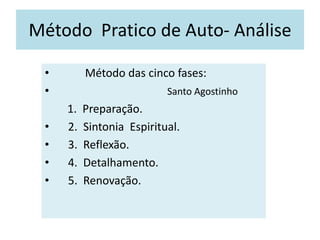 Método Pratico de Auto- Análise
• Método das cinco fases:
• Santo Agostinho
1. Preparação.
• 2. Sintonia Espiritual.
• 3. Reflexão.
• 4. Detalhamento.
• 5. Renovação.
 