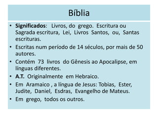 Bíblia
• Significados: Livros, do grego. Escritura ou
Sagrada escritura, Lei, Livros Santos, ou, Santas
escrituras.
• Escritas num período de 14 séculos, por mais de 50
autores.
• Contém 73 livros do Gênesis ao Apocalipse, em
línguas diferentes.
• A.T. Originalmente em Hebraico.
• Em Aramaico , a língua de Jesus: Tobias, Ester,
Judite, Daniel, Esdras, Evangelho de Mateus.
• Em grego, todos os outros.
 