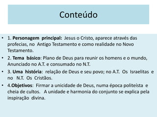 Conteúdo
• 1. Personagem principal: Jesus o Cristo, aparece através das
profecias, no Antigo Testamento e como realidade no Novo
Testamento.
• 2. Tema básico: Plano de Deus para reunir os homens e o mundo,
Anunciado no A.T. e consumado no N.T.
• 3. Uma história: relação de Deus e seu povo; no A.T. Os Israelitas e
no N.T. Os Cristãos.
• 4.Objetivos: Firmar a unicidade de Deus, numa época politeísta e
cheia de cultos. A unidade e harmonia do conjunto se explica pela
inspiração divina.
 
