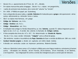 • Século 13 a. c. aparecimento do 1º livro do A.T.....Abraão.
• Em cópias manuscritas pelas sinagogas . Século 4 a. c. cópias em pergaminho,
• ( peles de animais) mais duráveis, daí o nome de” volume “ou “enrolo”.
• Em 1456 : 1º Bíblia em papel por Gutenberg.
• Com a dispersão do povo Judeu, a versão Hebraica foi traduzida para o grego e daí apareceram várias
outras adicionando ou retirando livros e textos.
• São 3 as cópias mais famosas, em grego:
• Código do Vaticano : sec. 4 d.c.
• Código Sinótico: séc. 4.d. c.
• Código Alexandrino : séc 5 d.c.
• A tradução mais antiga é a Versão Alexandrina, ou dos Setenta, quando 72 sábios imigraram para o
Egito no séc. 2 e 3 a.c. A versão dos setenta é chamada de Antigas Latinas.
• A lista completa dos livros do A.T. e N.T. Foi determinada no Sínodo de Hipona.
No séc. 4 d.c. nova versão intitulada “ Vulgata” seria a oficial da Igreja.
• São Jerônimo recebe a incumbência do Papa Damásio de fazer a revisão da Bíblia em 384 era cristã.
• Cardeal Estevão Langton a divide em capítulos em 1263.( idade média).
• A divisão em versículos coube ao impressor parisiense, Roberto Estevão .
• Indica-se Martinho Lutero como o 1º a traduzir a Bíblia para uma língua moderna, entretanto já haviam
outras : 30 edições em Alemão, 26 em Francês, 20 em Italiano, 19 em Holandês, 6 em Boêmio,
2 em Espanhol.: Sua indignação foi contra a venda das indulgencias para a construção do Vaticano.
• .
Versões
 