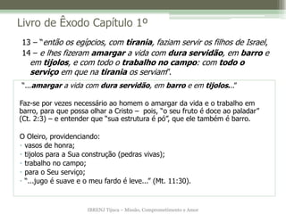 Livro de Êxodo Capítulo 1º
13 – “então os egípcios, com tirania, faziam servir os filhos de Israel,
14 – e lhes fizeram amargar a vida com dura servidão, em barro e
   em tijolos, e com todo o trabalho no campo: com todo o
   serviço em que na tirania os serviam”.
“...amargar a vida com dura servidão, em barro e em tijolos...”

Faz-se por vezes necessário ao homem o amargar da vida e o trabalho em
barro, para que possa olhar a Cristo – pois, “o seu fruto é doce ao paladar”
(Ct. 2:3) – e entender que “sua estrutura é pó”, que ele também é barro.

O Oleiro, providenciando:
• vasos de honra;
• tijolos para a Sua construção (pedras vivas);
• trabalho no campo;
• para o Seu serviço;
• “...jugo é suave e o meu fardo é leve...” (Mt. 11:30).


                      IBRENJ Tijuca – Missão, Comprometimento e Amor
 
