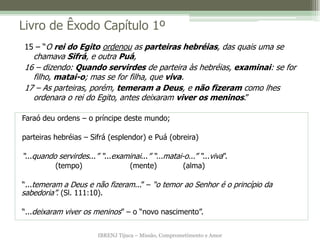 Livro de Êxodo Capítulo 1º
15 – “O rei do Egito ordenou as parteiras hebréias, das quais uma se
  chamava Sifrá, e outra Puá,
16 – dizendo: Quando servirdes de parteira às hebréias, examinai: se for
  filho, matai-o; mas se for filha, que viva.
17 – As parteiras, porém, temeram a Deus, e não fizeram como lhes
  ordenara o rei do Egito, antes deixaram viver os meninos.”

Faraó deu ordens – o príncipe deste mundo;

parteiras hebréias – Sifrá (esplendor) e Puá (obreira)

“...quando servirdes...” “...examinai...” “...matai-o...” “...viva”.
           (tempo)                  (mente)             (alma)

“...temeram a Deus e não fizeram...” – “o temor ao Senhor é o princípio da
sabedoria”. (Sl. 111:10).

“...deixaram viver os meninos” – o “novo nascimento”.


                         IBRENJ Tijuca – Missão, Comprometimento e Amor
 