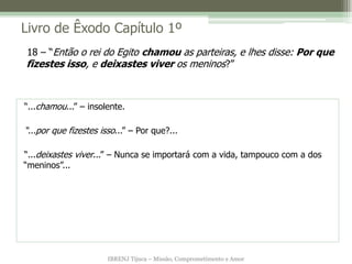 Livro de Êxodo Capítulo 1º
18 – “Então o rei do Egito chamou as parteiras, e lhes disse: Por que
fizestes isso, e deixastes viver os meninos?”



“...chamou...” – insolente.

“...por que fizestes isso...” – Por que?...

“...deixastes viver...” – Nunca se importará com a vida, tampouco com a dos
“meninos”...




                       IBRENJ Tijuca – Missão, Comprometimento e Amor
 