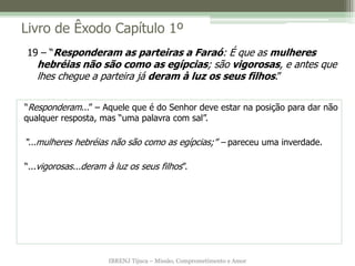 Livro de Êxodo Capítulo 1º
19 – “Responderam as parteiras a Faraó: É que as mulheres
   hebréias não são como as egípcias; são vigorosas, e antes que
   lhes chegue a parteira já deram à luz os seus filhos.”

“Responderam...” – Aquele que é do Senhor deve estar na posição para dar não
qualquer resposta, mas “uma palavra com sal”.

“...mulheres hebréias não são como as egípcias;” – pareceu uma inverdade.

“...vigorosas...deram à luz os seus filhos”.




                      IBRENJ Tijuca – Missão, Comprometimento e Amor
 