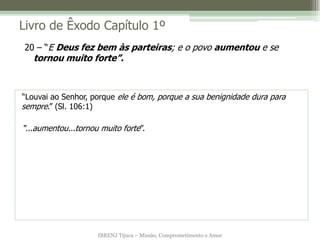 Livro de Êxodo Capítulo 1º
20 – “E Deus fez bem às parteiras; e o povo aumentou e se
   tornou muito forte”.



“Louvai ao Senhor, porque ele é bom, porque a sua benignidade dura para
sempre.” (Sl. 106:1)

“...aumentou...tornou muito forte”.




                     IBRENJ Tijuca – Missão, Comprometimento e Amor
 