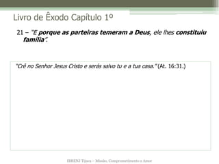Livro de Êxodo Capítulo 1º
21 – “E porque as parteiras temeram a Deus, ele lhes constituiu
   família”.



“Crê no Senhor Jesus Cristo e serás salvo tu e a tua casa.” (At. 16:31.)




                     IBRENJ Tijuca – Missão, Comprometimento e Amor
 