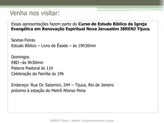 Venha nos visitar:
Essas apresentações fazem parte do Curso de Estudo Bíblico da Igreja
Evangélica em Renovação Espiritual Nova Jerusalém IBRENJ Tijuca.

Sextas-Feiras
Estudo Bíblico – Livro de Êxodo – às 19h30min

Domingos
EBD –às 9h30min
Palavra Pastoral às 11h
Celebração da Família às 19h

Endereço: Rua Dr. Satamini, 244 – Tijuca, Rio de Janeiro
próximo à estação do Metrô Afonso Pena




                     IBRENJ Tijuca – Missão, Comprometimento e Amor
 
