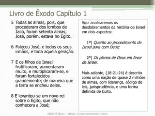 Livro de Êxodo Capítulo 1
5 Todas as almas, pois, que                 Aqui analisaremos os
  procederam dos lombos de                  desdobramentos da história de Israel
  Jacó, foram setenta almas;                em dois aspectos:
  José, porém, estava no Egito.
                                               1º) Quanto ao procedimento de
6 Faleceu José, e todos os seus             Israel para com Deus;
  irmãos, e toda aquela geração.
                                               2º) Os planos de Deus em favor
7 E os filhos de Israel                     de Israel.
  frutificaram, aumentaram
  muito, e multiplicaram-se, e              Mais adiante, (18:21-24) é descrito
  foram fortalecidos                        como uma nação de quase 2 milhões
  grandemente; de maneira que               de almas, com liderança, código de
  a terra se encheu deles.                  leis, jurisprudência, e uma forma
                                            definida de Culto.
8 E levantou-se um novo rei
  sobre o Egito, que não
  conhecera a José;
                  IBRENJ Tijuca – Missão, Comprometimento e Amor
 