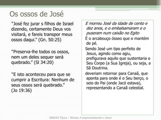 Os ossos de José
“José fez jurar s filhos de Israel            E morreu José da idade de cento e
dizendo, certamente Deus vos                  dez anos, e o embalsamaram e o
visitará, e fareis transpor meus              puseram num caixão no Egito
ossos daqui.” (Gn. 50:25)                     É o arcabouço ósseo que o mantém
                                              de pé.
                                              Sendo José um tipo perfeito de
“Preserva-lhe todos os ossos,                 Jesus, agindo como agiu,
nem um deles sequer será                      prefigurava aquilo que sustentaria o
quebrado.” (Sl 34:20)                         Seu Corpo (a Sua Igreja), ou seja, a
                                              Sã Doutrina.
“E isto aconteceu para que se                 deveriam retornar para Canaã, que
cumprir a Escritura: Nenhum de                aponta para onde é o Seu berço, o
                                              seio do Pai (onde Jacó estava),
seus ossos será quebrado.”
                                              representando a Canaã celestial.
(Jo 19:36)




                    IBRENJ Tijuca – Missão, Comprometimento e Amor
 