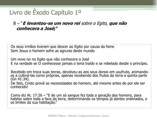 Livro de Êxodo Capítulo 1º
 8 – “E levantou-se um novo rei sobre o Egito, que não
  conhecera a José;”


Os seus irmãos tiveram que descer ao Egito por causa da fome
Sem Jesus o homem sofre as agruras deste mundo

Um novo rei no Egito que não conhecera a José
E na verdade se O conhecesse jamais o teria traído e se rebelado desde o princípio.

Recebido em troca suas terras, devolveu-as aos seus donos em usufruto, animando-
os a cultivá-las como próprias, apenas recebendo dos frutos da terra a quinta parte
(Gn 41:34).
De fato, Cristo provê as necessidades do homem, até mesmo antes de por ele ser
conhecido!

Como diz At. 17:26 – “E de um só sangue fez toda a geração dos homens, para
habitar sobre toda a face da terra, determinando os tempos já dantes ordenados, e
os limites da sua habitação.”


                      IBRENJ Tijuca – Missão, Comprometimento e Amor
 