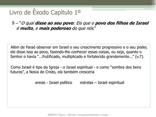 Livro de Êxodo Capítulo 1º
9 – “O qual disse ao seu povo: Eis que o povo dos filhos de Israel
  é muito, e mais poderoso do que nós.”



Além de Faraó observar em Israel o seu crescimento progressivo e o seu poder,
ele disse isso ao povo, fazendo-lhe conhecer essas coisas, ou seja, quanto o
Senhor o havia “...frutificado, multiplicado e fortalecido grandemente...” (v.7).

Como Israel é tipo da Igreja - o Israel espiritual - e como “sombra dos bens
futuros”, a Noiva de Cristo, ela também cresceria

              areias - Israel político        estrelas – Israel espiritual




                      IBRENJ Tijuca – Missão, Comprometimento e Amor
 