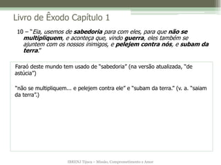 Livro de Êxodo Capítulo 1
10 – “Eia, usemos de sabedoria para com eles, para que não se
   multipliquem, e aconteça que, vindo guerra, eles também se
   ajuntem com os nossos inimigos, e pelejem contra nós, e subam da
   terra.”

Faraó deste mundo tem usado de “sabedoria” (na versão atualizada, “de
astúcia”)

“não se multipliquem... e pelejem contra ele” e “subam da terra.” (v. a. “saiam
da terra”.)




                     IBRENJ Tijuca – Missão, Comprometimento e Amor
 