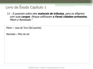Livro de Êxodo Capítulo 1
11 - E puseram sobre eles maiorais de tributos, para os afligirem
   com suas cargas. Porque edificaram a Faraó cidades-armazéns,
   Pitom e Ramessés.”

Pitom – casa de Tum (Sol poente)

Ramssés – filho do sol




                     IBRENJ Tijuca – Missão, Comprometimento e Amor
 