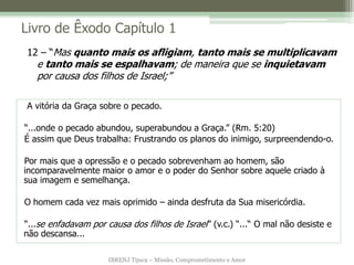 Livro de Êxodo Capítulo 1
12 – “Mas quanto mais os afligiam, tanto mais se multiplicavam
   e tanto mais se espalhavam; de maneira que se inquietavam
   por causa dos filhos de Israel;”

A vitória da Graça sobre o pecado.

“...onde o pecado abundou, superabundou a Graça.” (Rm. 5:20)
É assim que Deus trabalha: Frustrando os planos do inimigo, surpreendendo-o.

Por mais que a opressão e o pecado sobrevenham ao homem, são
incomparavelmente maior o amor e o poder do Senhor sobre aquele criado à
sua imagem e semelhança.

O homem cada vez mais oprimido – ainda desfruta da Sua misericórdia.

“...se enfadavam por causa dos filhos de Israel” (v.c.) “...“ O mal não desiste e
não descansa...

                      IBRENJ Tijuca – Missão, Comprometimento e Amor
 