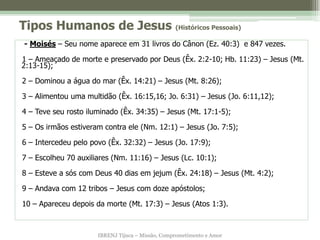 Tipos Humanos de Jesus (Históricos Pessoais)
- Moisés – Seu nome aparece em 31 livros do Cânon (Ez. 40:3) e 847 vezes.

1 – Ameaçado de morte e preservado por Deus (Êx. 2:2-10; Hb. 11:23) – Jesus (Mt.
2:13-15);

2 – Dominou a água do mar (Êx. 14:21) – Jesus (Mt. 8:26);

3 – Alimentou uma multidão (Êx. 16:15,16; Jo. 6:31) – Jesus (Jo. 6:11,12);

4 – Teve seu rosto iluminado (Êx. 34:35) – Jesus (Mt. 17:1-5);

5 – Os irmãos estiveram contra ele (Nm. 12:1) – Jesus (Jo. 7:5);

6 – Intercedeu pelo povo (Êx. 32:32) – Jesus (Jo. 17:9);

7 – Escolheu 70 auxiliares (Nm. 11:16) – Jesus (Lc. 10:1);

8 – Esteve a sós com Deus 40 dias em jejum (Êx. 24:18) – Jesus (Mt. 4:2);

9 – Andava com 12 tribos – Jesus com doze apóstolos;

10 – Apareceu depois da morte (Mt. 17:3) – Jesus (Atos 1:3).



                      IBRENJ Tijuca – Missão, Comprometimento e Amor
 