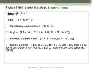 Tipos Humanos de Jesus (Históricos Pessoais)
- Boaz – (Rt. 2 - 4)

- Davi – (I Sm. 16:10,11)

1 – Considerado sem importância – (Is. 53:2,3);

2 – Ungido – (I Sm. 16:1, 12, 13; Lc. 4:18; At. 4:27: Hb. 1:9);

3 – Enfrentou o gigante Golias – (I Sm. 17:40,49,51; Mt. 4: 1-11);

4 – Pastor de ovelhas – (I Sm. 16:11; Jo. 10:14; I Pe. 5:4; II Sm. 24:17); E de
forma bem profética bem tocante, o Espírito revelando Davi como pastor. (Ez.
34:23)




                       IBRENJ Tijuca – Missão, Comprometimento e Amor
 