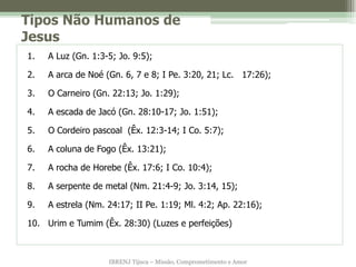 Tipos Não Humanos de
Jesus
1.   A Luz (Gn. 1:3-5; Jo. 9:5);

2.   A arca de Noé (Gn. 6, 7 e 8; I Pe. 3:20, 21; Lc. 17:26);

3.   O Carneiro (Gn. 22:13; Jo. 1:29);

4.   A escada de Jacó (Gn. 28:10-17; Jo. 1:51);

5.   O Cordeiro pascoal (Êx. 12:3-14; I Co. 5:7);

6.   A coluna de Fogo (Êx. 13:21);

7.   A rocha de Horebe (Êx. 17:6; I Co. 10:4);

8.   A serpente de metal (Nm. 21:4-9; Jo. 3:14, 15);

9.   A estrela (Nm. 24:17; II Pe. 1:19; Ml. 4:2; Ap. 22:16);

10. Urim e Tumim (Êx. 28:30) (Luzes e perfeições)



                    IBRENJ Tijuca – Missão, Comprometimento e Amor
 