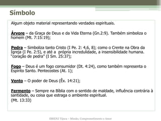 Símbolo
Algum objeto material representando verdades espirituais.

Árvore – da Graça de Deus e da Vida Eterna (Gn.2:9). Também simboliza o
homem (Mt. 7:15:19);

Pedra – Simboliza tanto Cristo (I Pe. 2: 4,6, 8); como o Crente na Obra da
Igreja (I Pe. 2:5), e até a própria incredulidade, a insensibilidade humana.
“coração de pedra” (I Sm. 25:37);

Fogo – Deus é um fogo consumidor (Dt. 4:24), como também representa o
Espírito Santo. Pentecostes (At. 1);

Vento – O poder de Deus (Êx. 14:21);

Fermento – Sempre na Bíblia com o sentido de maldade, influência contrária à
santidade, ou coisa que estraga o ambiente espiritual.
(Mt. 13:33)



                     IBRENJ Tijuca – Missão, Comprometimento e Amor
 