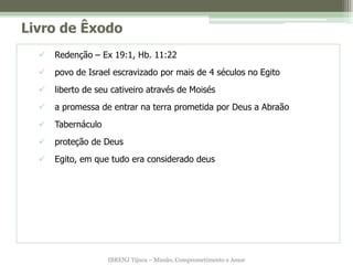 Livro de Êxodo
     Redenção – Ex 19:1, Hb. 11:22
     povo de Israel escravizado por mais de 4 séculos no Egito
     liberto de seu cativeiro através de Moisés
     a promessa de entrar na terra prometida por Deus a Abraão
     Tabernáculo
     proteção de Deus
     Egito, em que tudo era considerado deus




                    IBRENJ Tijuca – Missão, Comprometimento e Amor
 