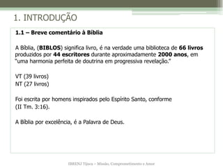 1. INTRODUÇÃO
1.1 – Breve comentário à Bíblia

A Bíblia, (BIBLOS) significa livro, é na verdade uma biblioteca de 66 livros
produzidos por 44 escritores durante aproximadamente 2000 anos, em
“uma harmonia perfeita de doutrina em progressiva revelação.”

VT (39 livros)
NT (27 livros)

Foi escrita por homens inspirados pelo Espírito Santo, conforme
(II Tm. 3:16).

A Bíblia por excelência, é a Palavra de Deus.




                     IBRENJ Tijuca – Missão, Comprometimento e Amor
 