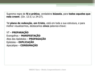 Suprema regra de fé e prática, verdadeira bússola, para todos aqueles que
nela creem. (Gn. 12:3; Lc 24:27).

Tal plano de redenção, em Cristo, está em toda a sua estrutura, e para
melhor visualizarmos, destacamos cinco palavras-chave:

VT – PREPARAÇÃO
Evangelhos – MANIFESTAÇÃO
Atos dos Apóstolos – PROPAGAÇÃO
Epístolas – EXPLICAÇÃO
Apocalipse – CONSUMAÇÃO




                    IBRENJ Tijuca – Missão, Comprometimento e Amor
 