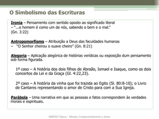 O Simbolismo das Escrituras
Ironia – Pensamento com sentido oposto ao significado literal
– “...o homem é como um de nós, sabendo o bem e o mal.”
(Gn. 3:22)

Antropomorfismo – Atribuição a Deus das faculdades humanas
– “O Senhor cheirou o suave cheiro” (Gn. 8:21)

Alegoria – Aplicação alegórica de histórias verídicas ou exposição dum pensamento
sob forma figurada.

  1º caso – A história dos dois filhos de Abraão, Ismael e Isaque, como os dois
  concertos da Lei e da Graça (Gl. 4:22,23).

  2º caso – A história da vinha que foi trazida ao Egito (Sl. 80:8-10); o Livro
  de Cantares representando o amor de Cristo para com a Sua Igreja.

Parábola – Uma narrativa em que as pessoas e fatos correspondem às verdades
morais e espirituais.


                      IBRENJ Tijuca – Missão, Comprometimento e Amor
 