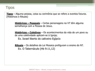 Tipos
Tipos – Alguma pessoa, coisa ou cerimônia que se refere a eventos futuros.
(Históricos e Rituais)

        Históricos – Pessoais – Certas personagens no VT têm alguma
        semelhança com a Pessoa de Jesus.

        Históricos – Coletivos – Os acontecimentos da vida de um povo ou
        de uma coletividade aplicam-se à Igreja;
          Ex. Israel liberto do cativeiro Egípcio

        Rituais – Os detalhes da Lei Mosaica prefiguram o ensino do NT.
          Ex. O Tabernáculo (Hb 9:11,12)




                    IBRENJ Tijuca – Missão, Comprometimento e Amor
 