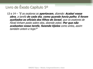 IBRENJ Tijuca – Missão, Comprometimento e Amor
Livro de Êxodo Capítulo 5º
13 e 14 – “E os exatores os apertavam, dizendo: Acabai vossa
obra, a tarefa de cada dia, como quando havia palha. E foram
açoitados os oficiais dos filhos de Israel, que os exatores de
Faraó tinham posto sobre eles, dizendo estes: Por que não
acabastes vossa tarefa, fazendo tijolos como antes, assim
também ontem e hoje?”
 