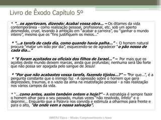 IBRENJ Tijuca – Missão, Comprometimento e Amor
Livro de Êxodo Capítulo 5º
* “...os apertavam, dizendo: Acabai vossa obra... – Os ditames da vida
contemporânea - como realização pessoal, profissional, etc. sob um aperto
desmedido, cruel, levando à ambição em “acabar a carreira”, ou “ganhar o mundo
inteiro”, mesmo que os “fins justifiquem os meios...”
* “...a tarefa de cada dia, como quando havia palha...” - O homem natural
procura “matar um leão por dia”, esquecendo-se de agradecer “o pão nosso de
cada dia...”
* “E foram açoitados os oficiais dos filhos de Israel...” – Por mais que os
açoites deste mundo deixem marcas, ainda que profundas; nenhuma será tão forte
que não possa ser apagada pelo sangue de Jesus!
* “Por que não acabastes vossa tarefa, fazendo tijolos...?” – “Por que...”, é a
pergunta constante que o inimigo faz - A opressão sobre o homem que gera
depressões, traumas, e o vazio da alma na insatisfação pessoal - a não realização
nos vários campos da vida.
* “...como antes, assim também ontem e hoje?” – A estratégia é sempre fazer
o homem olhar para o seu passado, muitas vezes “não resolvido, infeliz” e o
deprimir... Enquanto que a Palavra nos convida e estimula a olharmos para frente e
para o alto, “de onde vem a nossa salvação”.
 