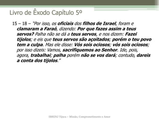 IBRENJ Tijuca – Missão, Comprometimento e Amor
Livro de Êxodo Capítulo 5º
15 – 18 – “Por isso, os oficiais dos filhos de Israel, foram e
clamaram a Faraó, dizendo: Por que fazes assim a teus
servos? Palha não se dá a teus servos, e nos dizem: Fazei
tijolos; e eis que teus servos são açoitados; porém o teu povo
tem a culpa. Mas ele disse: Vós sois ociosos; vós sois ociosos;
por isso dizeis: Vamos, sacrifiquemos ao Senhor. Ide, pois,
agora, trabalhai; palha porém não se vos dará; contudo, dareis
a conta dos tijolos.”
 
