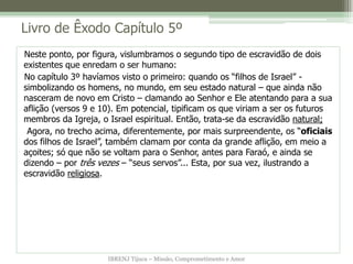 IBRENJ Tijuca – Missão, Comprometimento e Amor
Livro de Êxodo Capítulo 5º
Neste ponto, por figura, vislumbramos o segundo tipo de escravidão de dois
existentes que enredam o ser humano:
No capítulo 3º havíamos visto o primeiro: quando os “filhos de Israel” -
simbolizando os homens, no mundo, em seu estado natural – que ainda não
nasceram de novo em Cristo – clamando ao Senhor e Ele atentando para a sua
aflição (versos 9 e 10). Em potencial, tipificam os que viriam a ser os futuros
membros da Igreja, o Israel espiritual. Então, trata-se da escravidão natural;
Agora, no trecho acima, diferentemente, por mais surpreendente, os “oficiais
dos filhos de Israel”, também clamam por conta da grande aflição, em meio a
açoites; só que não se voltam para o Senhor, antes para Faraó, e ainda se
dizendo – por três vezes – “seus servos”... Esta, por sua vez, ilustrando a
escravidão religiosa.
 