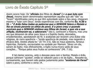 IBRENJ Tijuca – Missão, Comprometimento e Amor
Livro de Êxodo Capítulo 5º
Assim ocorre hoje: Os “oficiais dos filhos de Israel” (= o que luta com
Deus), mesmo assim denominados representam aqueles que até “são” ou
“foram” identificados como os que têm autoridade sobre o Seu povo, chegaram
mesmo a “lutar com Deus”, tendo experiências com Ele, conforme Êx. 4:30 e
31 – “E Arão falou todas as palavras que o SENHOR falara a Moisés e
fez os sinais perante os olhos do povo. E o povo creu; e quando
ouviram que o SENHOR visitava aos filhos de Israel, e que via a sua
aflição, inclinaram-se, e adoraram.” Isto é, conhecem a Palavra, mas uma
vez que deixaram de olhar para Jesus e o Espírito Santo, desviados,
ensoberbecidos, apostataram da fé; e acabando por levarem uma dúbia vida
religiosa, de mera aparência – “tendo aparência de piedade, mas negando a
eficácia dela. Destes afasta-te.” (II Tm 3:5). São os maus pastores, fariseus
hipócritas. Portanto, escravizados na verdade por Mamom. Talvez um dia,
saíram do Egito; mas efetivamente, o Egito nunca tivera saído de seus
corações... “Porque pelos seus frutos os conhecereis” (Mt. 7:16).
E tal clamor ocorreu, ante o descaso para com o Senhor, Moisés e Arão,
porque sofreram “açoites”, então se voltaram para o rei do Egito... Ressalte-se,
curiosamente, que haviam sido postos justamente pelos “exatores de Faraó”
sobre o povo, conforme o verso 14.
 