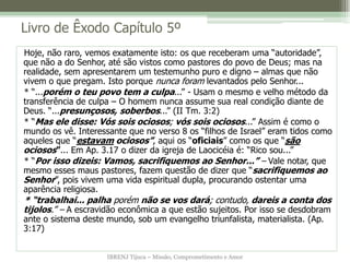 IBRENJ Tijuca – Missão, Comprometimento e Amor
Livro de Êxodo Capítulo 5º
Hoje, não raro, vemos exatamente isto: os que receberam uma “autoridade”,
que não a do Senhor, até são vistos como pastores do povo de Deus; mas na
realidade, sem apresentarem um testemunho puro e digno – almas que não
vivem o que pregam. Isto porque nunca foram levantados pelo Senhor...
* “...porém o teu povo tem a culpa...” - Usam o mesmo e velho método da
transferência de culpa – O homem nunca assume sua real condição diante de
Deus. “...presunçosos, soberbos...” (II Tm. 3:2)
* “Mas ele disse: Vós sois ociosos; vós sois ociosos...” Assim é como o
mundo os vê. Interessante que no verso 8 os “filhos de Israel” eram tidos como
aqueles que “estavam ociosos”, aqui os “oficiais” como os que “são
ociosos”... Em Ap. 3.17 o dizer da igreja de Laocicéia é: “Rico sou...”
* “Por isso dizeis: Vamos, sacrifiquemos ao Senhor...” – Vale notar, que
mesmo esses maus pastores, fazem questão de dizer que “sacrifiquemos ao
Senhor”, pois vivem uma vida espiritual dupla, procurando ostentar uma
aparência religiosa.
* “trabalhai... palha porém não se vos dará; contudo, dareis a conta dos
tijolos.” – A escravidão econômica a que estão sujeitos. Por isso se desdobram
ante o sistema deste mundo, sob um evangelho triunfalista, materialista. (Ap.
3:17)
 