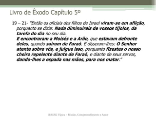 IBRENJ Tijuca – Missão, Comprometimento e Amor
Livro de Êxodo Capítulo 5º
19 – 21- “Então os oficiais dos filhos de Israel viram-se em aflição,
porquanto se dizia: Nada diminuireis de vossos tijolos, da
tarefa do dia no seu dia.
E encontraram a Moisés e a Arão, que estavam defronte
deles, quando saíram de Faraó. E disseram-lhes: O Senhor
atente sobre vós, e julgue isso, porquanto fizestes o nosso
cheiro repelente diante de Faraó, e diante de seus servos,
dando-lhes a espada nas mãos, para nos matar.”
 