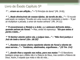 IBRENJ Tijuca – Missão, Comprometimento e Amor
Livro de Êxodo Capítulo 5º
* “...viram-se em aflição...” – “O Princípio de dores” (Mt. 24:8);
* “...Nada diminuireis de vossos tijolos, da tarefa do dia...” – “O mundo
está posto no maligno.” Envolto em uma nuvem de impiedade e morte – “E por
se multiplicar o pecado, o amor de muitos esfriará.” (Mt. 24:12);
* “E encontraram a Moisés e a Arão, que estavam defronte deles...
quando saíram de Faraó.” – Mas, ainda há esperança: “Eis que estou à
porta e bato...”
* “O Senhor atente sobre vós, e julgue isso...” – “Não fará justiça o
Juiz de toda a terra? (Gn. 18:25)
* “...fizestes o nosso cheiro repelente diante de Faraó e diante de
seus servos...” – “traidores, obstinados, orgulhosos...” (II Tm. 3:4)
* “...dando-lhes a espada nas mãos, para nos matar.” – O liberalismo
teológico prega que a Bíblia não é a Palavra de Deus, mas contém a Palavra de
Deus. Assim, é espada que mata e não dá vida...
 