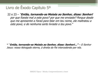 IBRENJ Tijuca – Missão, Comprometimento e Amor
Livro de Êxodo Capítulo 5º
* “Então, tornando-se Moisés ao Senhor, disse: Senhor!...” – O Senhor
Jesus: nosso Advogado eterno, à direita do Pai intercedendo por nós.
22 e 23 – “Então, tornando-se Moisés ao Senhor, disse: Senhor!
por que fizeste mal a este povo? por que me enviaste? Porque desde
que me apresentei a Faraó para falar em teu nome, ele maltratou a
este povo; e de nenhuma sorte livraste o teu povo.”
 