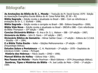 IBRENJ Tijuca – Missão, Comprometimento e Amor
Bibliografia:
As Anotações da Bíblia de D. L. Moody – Tradução do Pr. David Gomes 1979 - Edição
da Associação Evangélica Escola Bíblica do Ar. Caixa Portal 866, ZC 00 – RJ;
Bíblia Sagrada – Edição revista e atualizada no Brasil – SBB – Com as referências e
anotações de Dr. C. I. Scofield – 1986;
Bíblia Sagrada – Edição revista e corrigida no Brasil – IBB - Editora Geográfica – 2000;
Bíblia Vida Nova – Edição revista e atualizada no Brasil – SREVN e SBB – Com referências
da Bíblia Thompson – 10ª edição – 1988;
Conciso Dicionário Bíblico – D. Ana e Dr. S. L. Watson – IBB - 15ª edição – 1987;
Dicionário da Bíblia – John D. Davis – 14ª edição – 1987;
Dicionário Bíblico de Gematria – Hilmar Sathler Cesar – 1ª edição – Editora do C.C.B.B.
– Brasília – DF – 1984;
E a Bíblia Tinha Razão – Keller – Edições Melhoramentos – 2ª edição – 1958
(Arqueologia bíblica);
Estudos Sobre o Pentateuco – C. H. Mackintosh – 2ª edição – 1978 – Depósitos de
Literatura Cristã – Lisboa – Portugal;
História dos Hebreus – Flávio Josefo – CPAD – 1990;
Manual Bíblico de Halley – Editora Vida – 2001;
Nos Passos de Moisés – Moshe Pearlman – Bloch Editores – 1974 (Arqueologia bíblica);
Sombras, Tipos e Mistérios da Bíblia – Pr. Joel Leitão de Melo – CPAD – 1ª edição –
1989.
 
