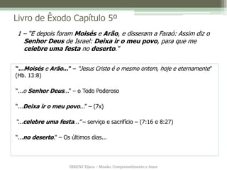 IBRENJ Tijuca – Missão, Comprometimento e Amor
Livro de Êxodo Capítulo 5º
“...Moisés e Arão...” – “Jesus Cristo é o mesmo ontem, hoje e eternamente”
(Hb. 13:8)
“...o Senhor Deus...” – o Todo Poderoso
“...Deixa ir o meu povo...” – (7x)
“...celebre uma festa...” – serviço e sacrifício – (7:16 e 8:27)
“...no deserto.” – Os últimos dias...
1 – “E depois foram Moisés e Arão, e disseram a Faraó: Assim diz o
Senhor Deus de Israel: Deixa ir o meu povo, para que me
celebre uma festa no deserto.”
 
