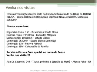 IBRENJ Tijuca – Missão, Comprometimento e Amor
Venha nos visitar:
Essas apresentações fazem parte do Estudo Sistematizado da Bíblia da IBRENJ
TIJUCA – Igreja Batista em Renovação Espiritual Nova Jerusalém. Sextas ás
19h30min
Nossos encontros:
Segundas-feiras: 15h - Buscando a Saúde Plena
Quartas-feiras: 19h30min - Culto dos Milagres
Sextas-feiras: 19h30min - Estudo Bíblico
Domingos: 9h30min - Escola Bíblica Dominical
Domingos: 11h - Palavra Pastoral
Domingos: 19h - Celebração da Família
Receba a Paz e a Cura que há no nome de Jesus
Venha nos visitar!!!
Rua Dr. Satamini, 244 - Tijuca, próximo à Estação do Metrô - Afonso Pena - RJ
 