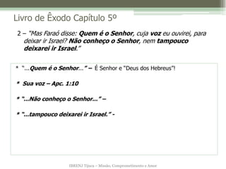 IBRENJ Tijuca – Missão, Comprometimento e Amor
Livro de Êxodo Capítulo 5º
* “...Quem é o Senhor...” – É Senhor e “Deus dos Hebreus”!
* Sua voz – Apc. 1:10
* “...Não conheço o Senhor...” –
* “...tampouco deixarei ir Israel.” -
2 – “Mas Faraó disse: Quem é o Senhor, cuja voz eu ouvirei, para
deixar ir Israel? Não conheço o Senhor, nem tampouco
deixarei ir Israel.”
 