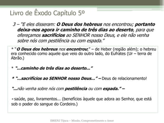 IBRENJ Tijuca – Missão, Comprometimento e Amor
Livro de Êxodo Capítulo 5º
* “O Deus dos hebreus nos encontrou;” – de Heber (região além); o hebreu
era conhecido como aquele que veio do outro lado, do Eufrates (Ur – terra de
Abrão.)
* “...caminho de três dias ao deserto...”
* “...sacrifícios ao SENHOR nosso Deus...” – Deus de relacionamento!
“...não venha sobre nós com pestilência ou com espada.” –
- saúde, paz, livramentos... (benefícios àquele que adora ao Senhor, que está
sob o poder do sangue do Cordeiro.)
3 – “E eles disseram: O Deus dos hebreus nos encontrou; portanto
deixa-nos agora ir caminho de três dias ao deserto, para que
ofereçamos sacrifícios ao SENHOR nosso Deus, e ele não venha
sobre nós com pestilência ou com espada.”
 