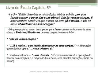 IBRENJ Tijuca – Missão, Comprometimento e Amor
Livro de Êxodo Capítulo 5º
- Só quem poderia; quem tinha poder para fazer cessar os homens de suas
obras, e livrá-los, libertá-los de suas cargas: Moisés e Arão.
* “Ide às vossas cargas.”
* “...já é muito... e os fazeis abandonar as suas cargas.” – A libertação
que o Senhor opera. “...nova criatura é...”
* versão atualizada – “...vos distraís...” (É como o mundo vê a operação do
Senhor nos corações e o próprio Culto a Deus, uma simples distração...”ópio do
povo”.)
4 e 5 – “Então disse-lhes o rei do Egito: Moisés e Arão, por que
fazeis cessar o povo das suas obras? Ide às vossas cargas. E
disse também Faraó: Eis que o povo da terra já é muito, e vós os
fazeis abandonar as suas cargas.”
 