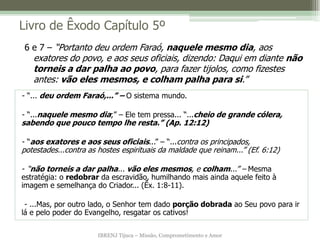 IBRENJ Tijuca – Missão, Comprometimento e Amor
Livro de Êxodo Capítulo 5º
- “... deu ordem Faraó,...” – O sistema mundo.
- “...naquele mesmo dia;” – Ele tem pressa... “...cheio de grande cólera,
sabendo que pouco tempo lhe resta.” (Ap. 12:12)
- “aos exatores e aos seus oficiais...” – “...contra os principados,
potestades...contra as hostes espirituais da maldade que reinam...” (Ef. 6:12)
- “não torneis a dar palha... vão eles mesmos, e colham...” – Mesma
estratégia: o redobrar da escravidão, humilhando mais ainda aquele feito à
imagem e semelhança do Criador... (Êx. 1:8-11).
- ...Mas, por outro lado, o Senhor tem dado porção dobrada ao Seu povo para ir
lá e pelo poder do Evangelho, resgatar os cativos!
6 e 7 – “Portanto deu ordem Faraó, naquele mesmo dia, aos
exatores do povo, e aos seus oficiais, dizendo: Daqui em diante não
torneis a dar palha ao povo, para fazer tijolos, como fizestes
antes: vão eles mesmos, e colham palha para si.”
 