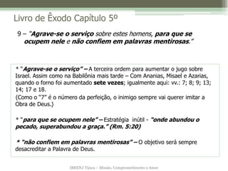 IBRENJ Tijuca – Missão, Comprometimento e Amor
Livro de Êxodo Capítulo 5º
* “Agrave-se o serviço” – A terceira ordem para aumentar o jugo sobre
Israel. Assim como na Babilônia mais tarde – Com Ananias, Misael e Azarias,
quando o forno foi aumentado sete vezes; igualmente aqui: vv.: 7; 8; 9; 13;
14; 17 e 18.
(Como o “7” é o número da perfeição, o inimigo sempre vai querer imitar a
Obra de Deus.)
* “para que se ocupem nele” – Estratégia inútil - “onde abundou o
pecado, superabundou a graça.” (Rm. 5:20)
* “não confiem em palavras mentirosas” – O objetivo será sempre
desacreditar a Palavra de Deus.
9 – “Agrave-se o serviço sobre estes homens, para que se
ocupem nele e não confiem em palavras mentirosas.”
 