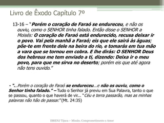 IBRENJ Tijuca – Missão, Comprometimento e Amor
Livro de Êxodo Capítulo 7º
- “...Porém o coração de Faraó se endureceu...e não os ouviu, como o
Senhor tinha falado.” – Tudo o Senhor já previu em Sua Palavra, tanto o que
se passou, quanto o que haverá de vir... “Céu e terra passarão, mas as minhas
palavras não hão de passar.” (Mt. 24:35)
13-16 – “Porém o coração de Faraó se endureceu, e não os
ouviu, como o SENHOR tinha falado. Então disse o SENHOR a
Moisés: O coração de Faraó está endurecido, recusa deixar ir
o povo. Vai pela manhã a Faraó; eis que ele sairá às águas;
põe-te em frente dele na beira do rio, e tomarás em tua mão
a vara que se tornou em cobra. E lhe dirás: O SENHOR Deus
dos hebreus me tem enviado a ti, dizendo: Deixa ir o meu
povo, para que me sirva no deserto; porém eis que até agora
não tens ouvido.”
 