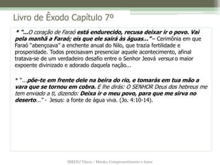 IBRENJ Tijuca – Missão, Comprometimento e Amor
Livro de Êxodo Capítulo 7º
* “...O coração de Faraó está endurecido, recusa deixar ir o povo. Vai
pela manhã a Faraó; eis que ele sairá às águas...” – Cerimônia em que
Faraó “abençoava” a enchente anual do Nilo, que trazia fertilidade e
prosperidade. Todos precisavam presenciar aquele acontecimento, afinal
tratava-se de um verdadeiro desafio entre o Senhor Jeová versus o maior
expoente divinizado e adorado daquela nação...
* “...põe-te em frente dele na beira do rio, e tomarás em tua mão a
vara que se tornou em cobra. E lhe dirás: O SENHOR Deus dos hebreus me
tem enviado a ti, dizendo: Deixa ir o meu povo, para que me sirva no
deserto...” - Jesus: a fonte de água viva. (Jo. 4:10-14).
 