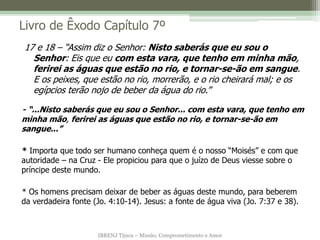 IBRENJ Tijuca – Missão, Comprometimento e Amor
Livro de Êxodo Capítulo 7º
- “...Nisto saberás que eu sou o Senhor... com esta vara, que tenho em
minha mão, ferirei as águas que estão no rio, e tornar-se-ão em
sangue...”
* Importa que todo ser humano conheça quem é o nosso “Moisés” e com que
autoridade – na Cruz - Ele propiciou para que o juízo de Deus viesse sobre o
príncipe deste mundo.
* Os homens precisam deixar de beber as águas deste mundo, para beberem
da verdadeira fonte (Jo. 4:10-14). Jesus: a fonte de água viva (Jo. 7:37 e 38).
17 e 18 – “Assim diz o Senhor: Nisto saberás que eu sou o
Senhor: Eis que eu com esta vara, que tenho em minha mão,
ferirei as águas que estão no rio, e tornar-se-ão em sangue.
E os peixes, que estão no rio, morrerão, e o rio cheirará mal; e os
egípcios terão nojo de beber da água do rio.”
 