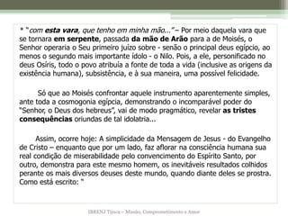 IBRENJ Tijuca – Missão, Comprometimento e Amor
* “com esta vara, que tenho em minha mão...” – Por meio daquela vara que
se tornara em serpente, passada da mão de Arão para a de Moisés, o
Senhor operaria o Seu primeiro juízo sobre - senão o principal deus egípcio, ao
menos o segundo mais importante ídolo - o Nilo. Pois, a ele, personificado no
deus Osíris, todo o povo atribuía a fonte de toda a vida (inclusive as origens da
existência humana), subsistência, e à sua maneira, uma possível felicidade.
Só que ao Moisés confrontar aquele instrumento aparentemente simples,
ante toda a cosmogonia egípcia, demonstrando o incomparável poder do
“Senhor, o Deus dos hebreus”, vai de modo pragmático, revelar as tristes
consequências oriundas de tal idolatria...
Assim, ocorre hoje: A simplicidade da Mensagem de Jesus - do Evangelho
de Cristo – enquanto que por um lado, faz aflorar na consciência humana sua
real condição de miserabilidade pelo convencimento do Espírito Santo, por
outro, demonstra para este mesmo homem, os inevitáveis resultados colhidos
perante os mais diversos deuses deste mundo, quando diante deles se prostra.
Como está escrito: “
 