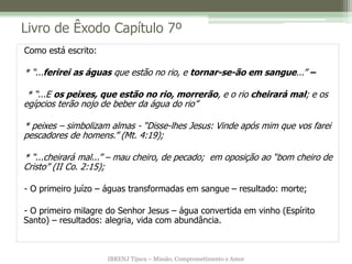 IBRENJ Tijuca – Missão, Comprometimento e Amor
Livro de Êxodo Capítulo 7º
Como está escrito:
* “...ferirei as águas que estão no rio, e tornar-se-ão em sangue...” –
* “...E os peixes, que estão no rio, morrerão, e o rio cheirará mal; e os
egípcios terão nojo de beber da água do rio”
* peixes – simbolizam almas - “Disse-lhes Jesus: Vinde após mim que vos farei
pescadores de homens.” (Mt. 4:19);
* “...cheirará mal...” – mau cheiro, de pecado; em oposição ao “bom cheiro de
Cristo” (II Co. 2:15);
- O primeiro juízo – águas transformadas em sangue – resultado: morte;
- O primeiro milagre do Senhor Jesus – água convertida em vinho (Espírito
Santo) – resultados: alegria, vida com abundância.
 